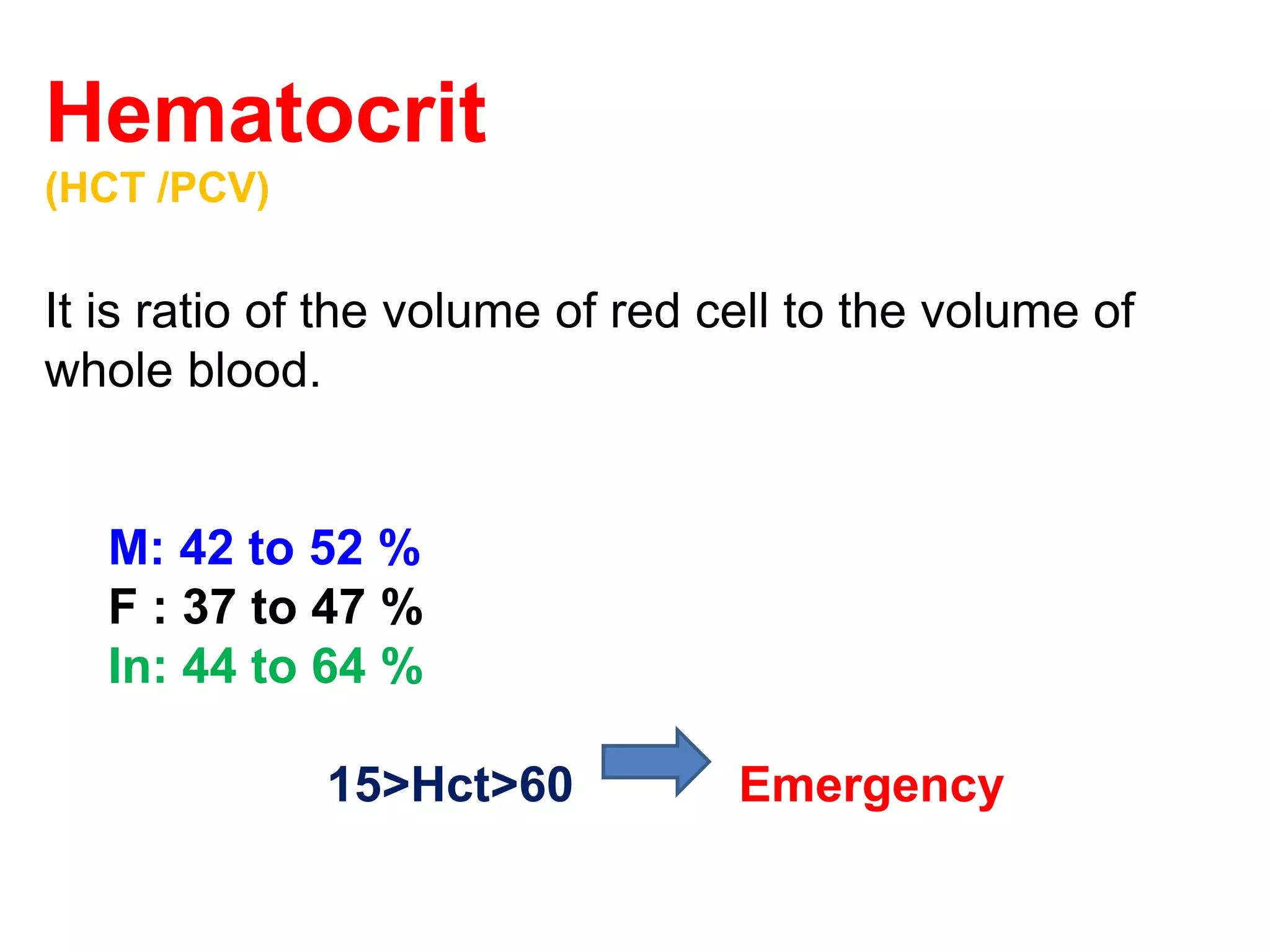 Hematocrit 
(HCT /PCV) 
It is ratio of the volume of red cell to the volume of 
whole blood. 
M: 42 to 52 % 
F : 37 to 47 % 
In: 44 to 64 % 
15>Hct>60 Emergency 
 
