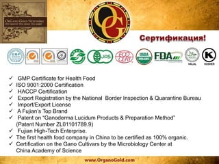  GMP Certificate for Health Food
 ISO 9001:2000 Certification
 HACCP Certification
 Export Registration by the National Border Inspection & Quarantine Bureau
 Import/Export License
 A Fujian’s Top Brand
 Patent on “Ganoderma Lucidum Products & Preparation Method”
(Patent Number ZL01101789.9)
 Fujian High-Tech Enterprise.
 The first health food company in China to be certified as 100% organic.
 Certification on the Gano Cultivars by the Microbiology Center at
China Academy of Science
 