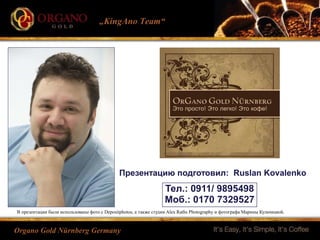 „KingAno Team“
Organo Gold Nürnberg Germany
Презентацию подготовил: Ruslan Kovalenko
Тел.: 0911/ 9895498
Моб.: 0170 7329527
В презентации были использованы фото с Depositphotos, а также студии Alex Raths Photography и фотографа Марины Кульчицкой.
 