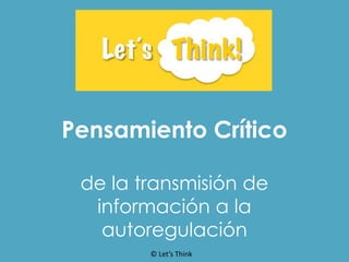 Pensamiento Crítico
de la transmisión de
información a la
autoregulación
© Let’s Think
 