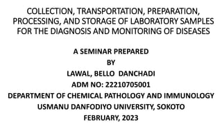 COLLECTION, TRANSPORTATION, PREPARATION,
PROCESSING, AND STORAGE OF LABORATORY SAMPLES
FOR THE DIAGNOSIS AND MONITORING OF DISEASES
A SEMINAR PREPARED
BY
LAWAL, BELLO DANCHADI
ADM NO: 22210705001
DEPARTMENT OF CHEMICAL PATHOLOGY AND IMMUNOLOGY
USMANU DANFODIYO UNIVERSITY, SOKOTO
FEBRUARY, 2023
 