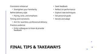 FINAL TIPS & TAKEAWAYS
Consistent rehearsal
• Strengthen your familiarity
Refine delivery style
• Pacing, tone, and emphasis
Timing and transitions
• Aim for seamless, professional delivery
Practice audience
• Enlist colleagues to listen & provide
feedback
• Seek feedback
• Reflect on performance
• Explore new techniques
• Set personal goals
• Iterate and adapt
 