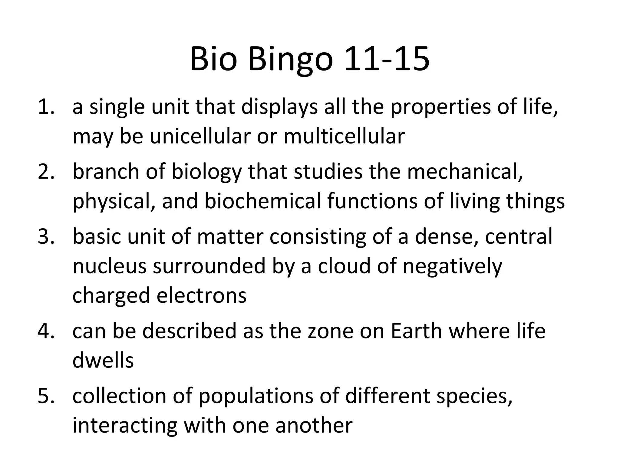 Bio Bingo 11-15 a single unit that displays all the properties of life, may be unicellular or multicellular branch of biology that studies the mechanical, physical, and biochemical functions of living things basic unit of matter consisting of a dense, central nucleus surrounded by a cloud of negatively charged electrons can be described as the zone on Earth where life dwells collection of populations of different species, interacting with one another 
