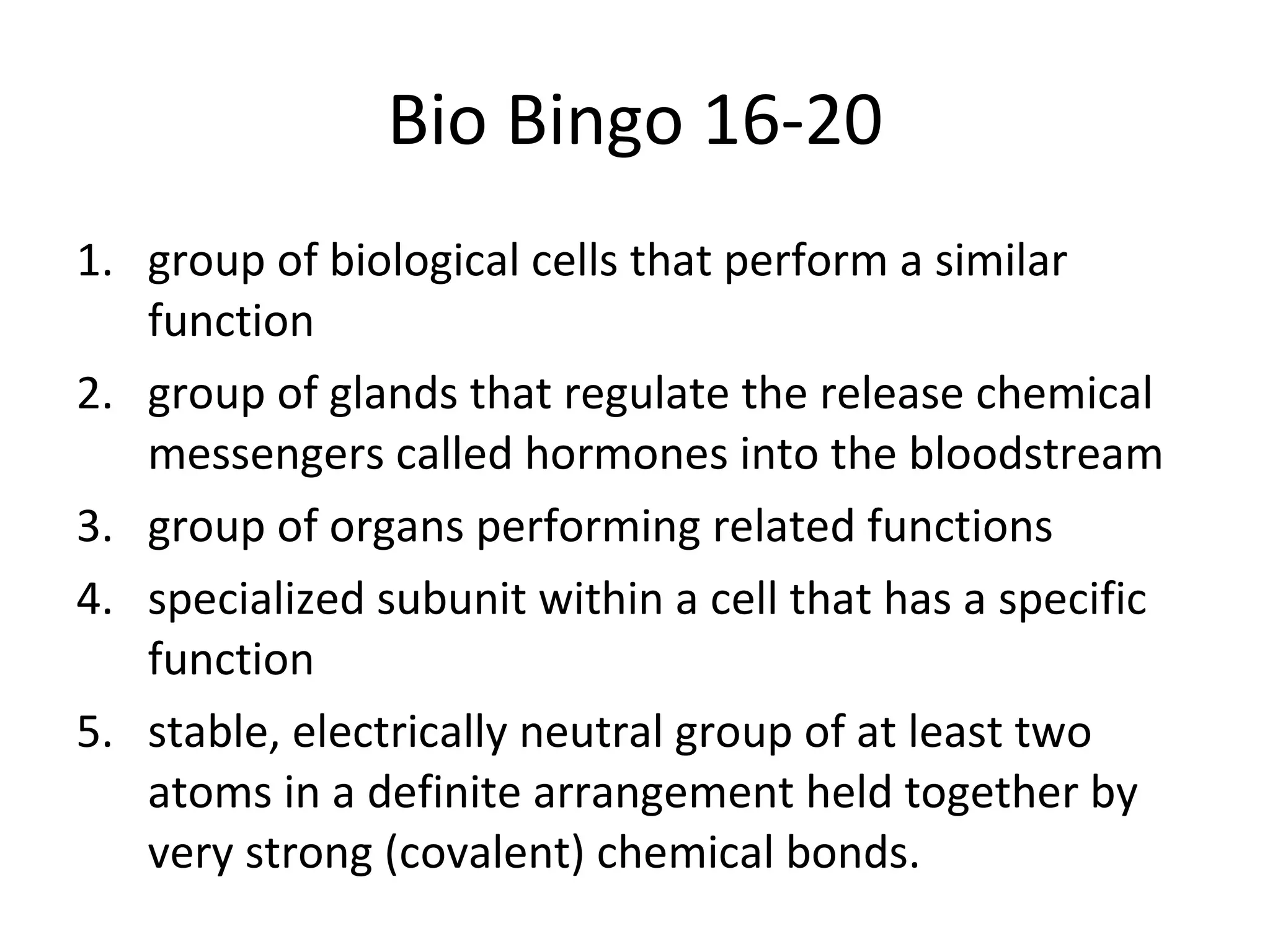 Bio Bingo 16-20 group of biological cells that perform a similar function group of glands that regulate the release chemical messengers called hormones into the bloodstream group of organs performing related functions specialized subunit within a cell that has a specific function stable, electrically neutral group of at least two atoms in a definite arrangement held together by very strong (covalent) chemical bonds. 
