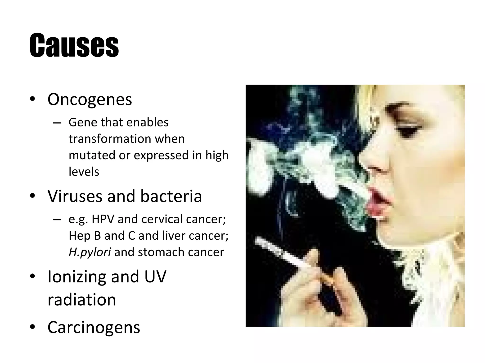 Causes Oncogenes Gene that enables transformation when mutated or expressed in high levels Viruses and bacteria e.g. HPV and cervical cancer; Hep B and C and liver cancer;  H.pylori  and stomach cancer Ionizing and UV radiation Carcinogens 