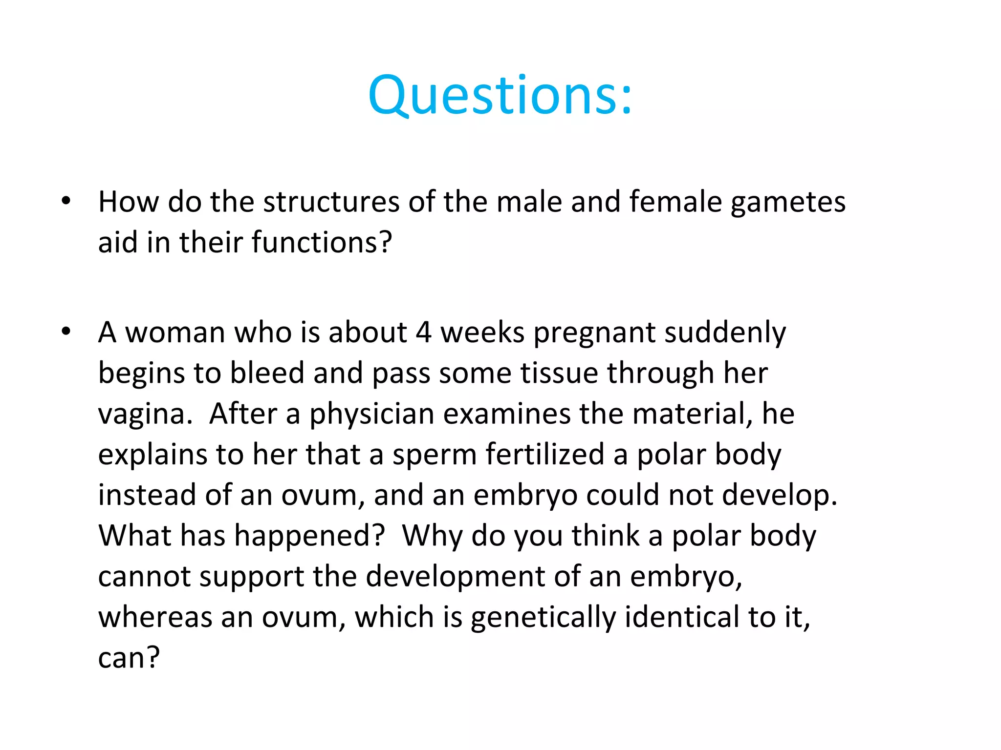 Questions: How do the structures of the male and female gametes aid in their functions? A woman who is about 4 weeks pregnant suddenly begins to bleed and pass some tissue through her vagina.  After a physician examines the material, he explains to her that a sperm fertilized a polar body instead of an ovum, and an embryo could not develop.  What has happened?  Why do you think a polar body cannot support the development of an embryo, whereas an ovum, which is genetically identical to it, can? 
