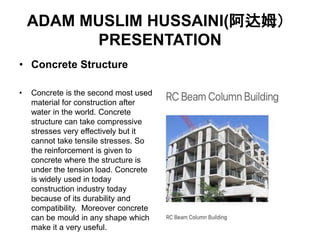 ADAM MUSLIM HUSSAINI(阿达姆）
PRESENTATION
• Concrete Structure
• Concrete is the second most used
material for construction after
water in the world. Concrete
structure can take compressive
stresses very effectively but it
cannot take tensile stresses. So
the reinforcement is given to
concrete where the structure is
under the tension load. Concrete
is widely used in today
construction industry today
because of its durability and
compatibility. Moreover concrete
can be mould in any shape which
make it a very useful.
 