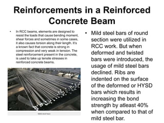 Reinforcements in a Reinforced
Concrete Beam
• In RCC beams, elements are designed to
resist the loads that cause bending moment,
shear forces and sometimes in some cases,
it also causes torsion along their length. It’s
a known fact that concrete is strong in
compression and very weak in tension. The
steel reinforcement present in the concrete,
is used to take up tensile stresses in
reinforced concrete beams.
• Mild steel bars of round
section were utilized in
RCC work. But when
deformed and twisted
bars were introduced, the
usage of mild steel bars
declined. Ribs are
indented on the surface
of the deformed or HYSD
bars which results in
increasing the bond
strength by atleast 40%
when compared to that of
mild steel bar.
 