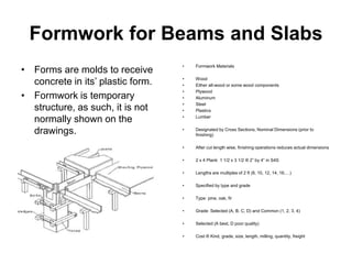 Formwork for Beams and Slabs
• Forms are molds to receive
concrete in its’ plastic form.
• Formwork is temporary
structure, as such, it is not
normally shown on the
drawings.
• Formwork Materials
• Wood
• Either all-wood or some wood components
• Plywood
• Aluminum
• Steel
• Plastics
• Lumber
• Designated by Cross Sections, Nominal Dimensions (prior to
finishing)
• After cut length wise, finishing operations reduces actual dimensions
• 2 x 4 Plank 1 1/2 x 3 1/2 ® 2” by 4” in S4S
• Lengths are multiples of 2 ft (8, 10, 12, 14, 16,…)
• Specified by type and grade
• Type: pine, oak, fir
• Grade: Selected (A, B, C, D) and Common (1, 2, 3, 4)
• Selected (A best, D poor quality)
• Cost ® Kind, grade, size, length, milling, quantity, freight
 