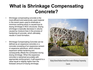 What is Shrinkage Compensating
Concrete?
• Shrinkage compensating concrete is the
most efficient and extensively used material
in the recent years used to eradicate or
minimize cracking which is caused due to
drying shrinkage in RCC structures. Drying
shrinkage is basically decrease in volume
caused by moisture loss in the process of
hardening of concrete, which ultimately
results in crack formation.
• Shrinkage Compensating Concrete can be
defined as an expansive concrete or a
concrete consisting of an expansive cement
or expansive admixture, which induces
expansion whilst hardening and
consequently offsets the contraction during
drying shrinkage. When the expansive
concrete is restrained accurately with
appropriate reinforcement, it will expand to a
value equal or slightly higher than the
foreseen amount of drying shrinkage.
 