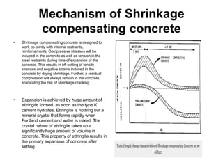 Mechanism of Shrinkage
compensating concrete
• Shrinkage compensating concrete is designed to
work co-jointly with internal restraints,
reinforcements. Compressive stresses will be
induced in the concrete as well as tension in the
steel restraints during time of expansion of the
concrete. This results in off-setting of tensile
stresses and negative strains induced in the
concrete by drying shrinkage. Further, a residual
compression will always remain in the concrete,
eradicating the risk of shrinkage cracking.
• Expansion is achieved by huge amount of
ettringite formed, as soon as the type K
cement hydrates. Ettringite is nothing but a
mineral crystal that forms rapidly when
Portland cement and water is mixed. The
crystal nature of ettringite takes up a
significantly huge amount of volume in
concrete. This property of ettringite results in
the primary expansion of concrete after
setting.
 