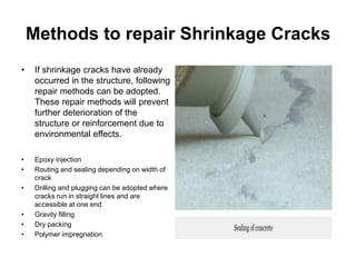 Methods to repair Shrinkage Cracks
• If shrinkage cracks have already
occurred in the structure, following
repair methods can be adopted.
These repair methods will prevent
further deterioration of the
structure or reinforcement due to
environmental effects.
• Epoxy injection
• Routing and sealing depending on width of
crack
• Drilling and plugging can be adopted where
cracks run in straight lines and are
accessible at one end
• Gravity filling
• Dry packing
• Polymer impregnation
 