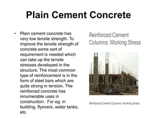 Plain Cement Concrete
• Plain cement concrete has
very low tensile strength. To
improve the tensile strength of
concrete some sort of
requirement is needed which
can take up the tensile
stresses developed in the
structure. The most common
type of reinforcement is in the
form of steel bars which are
quite strong in tension. The
reinforced concrete has
innumerable uses in
construction. For eg: in
building, flyovers, water tanks,
etc.
 