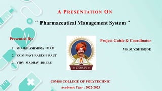 A PRESENTATION ON
“ Pharmaceutical Management System ”
Presented By:
1. SHAIKH ASHMIRA IMAM
2. VAISHNAVI RAJESH RAUT
3. VIDY MADHAV DHERE
Project Guide & Coordinator
MS. M.V.SHISODE
CSMSS COLLEGE OF POLYTECHNIC
Academic Year : 2022-2023
 