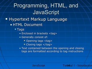 Programming, HTML, and
            JavaScript
   Hypertext Markup Language
    • HTML Document
         Tags
           • Enclosed in brackets <tag>
           • Generally consist of:
                Opening tags <tag>

                Closing tags </tag>

           • Text contained between the opening and closing
             tags are formatted according to tag instructions




                     JavaScript                14
                                            Tutorial 1 - Introduction
 