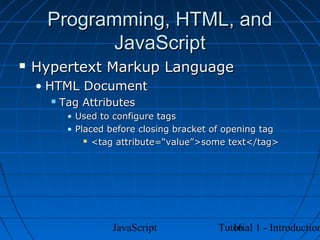 Programming, HTML, and
            JavaScript
   Hypertext Markup Language
    • HTML Document
         Tag Attributes
           • Used to configure tags
           • Placed before closing bracket of opening tag
                <tag attribute=“value”>some text</tag>




                    JavaScript                16
                                           Tutorial 1 - Introduction
 