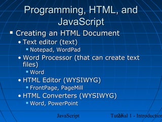 Programming, HTML, and
             JavaScript
   Creating an HTML Document
    • Text editor (text)
         Notepad, WordPad
    • Word Processor (that can create text
      files)
         Word
    • HTML Editor (WYSIWYG)
         FrontPage, PageMill
    • HTML Converters (WYSIWYG)
         Word, PowerPoint

                   JavaScript      23
                                Tutorial 1 - Introduction
 