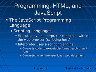 Programming, HTML, and
             JavaScript
   The JavaScript Programming
    Language
    • Scripting Languages
       Executed by an interpreter contained within
        the web browser (scripting host)
       Interpreter uses a scripting engine

          • Converts code to executable format each time it
            runs
          • Converted when browser loads web document



                   JavaScript                25
                                          Tutorial 1 - Introduction
 
