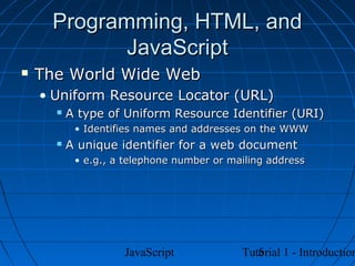 Programming, HTML, and
            JavaScript
   The World Wide Web
    • Uniform Resource Locator (URL)
         A type of Uniform Resource Identifier (URI)
           • Identifies names and addresses on the WWW
         A unique identifier for a web document
           • e.g., a telephone number or mailing address




                    JavaScript                5
                                           Tutorial 1 - Introduction
 