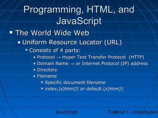 Programming, HTML, and
            JavaScript
   The World Wide Web
    • Uniform Resource Locator (URL)
         Consists of 4 parts:
           •   Protocol → Hyper Text Transfer Protocol (HTTP)
           •   Domain Name → or Internet Protocol (IP) address
           •   Directory
           •   Filename
                  Specific document filename

                  index.(s)htm(l) or default.(s)htm(l)




                      JavaScript               6
                                            Tutorial 1 - Introduction
 
