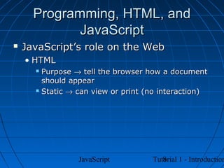Programming, HTML, and
             JavaScript
   JavaScript’s role on the Web
    • HTML
       Purpose → tell the browser how a document
        should appear
       Static → can view or print (no interaction)




                 JavaScript            8
                                    Tutorial 1 - Introduction
 