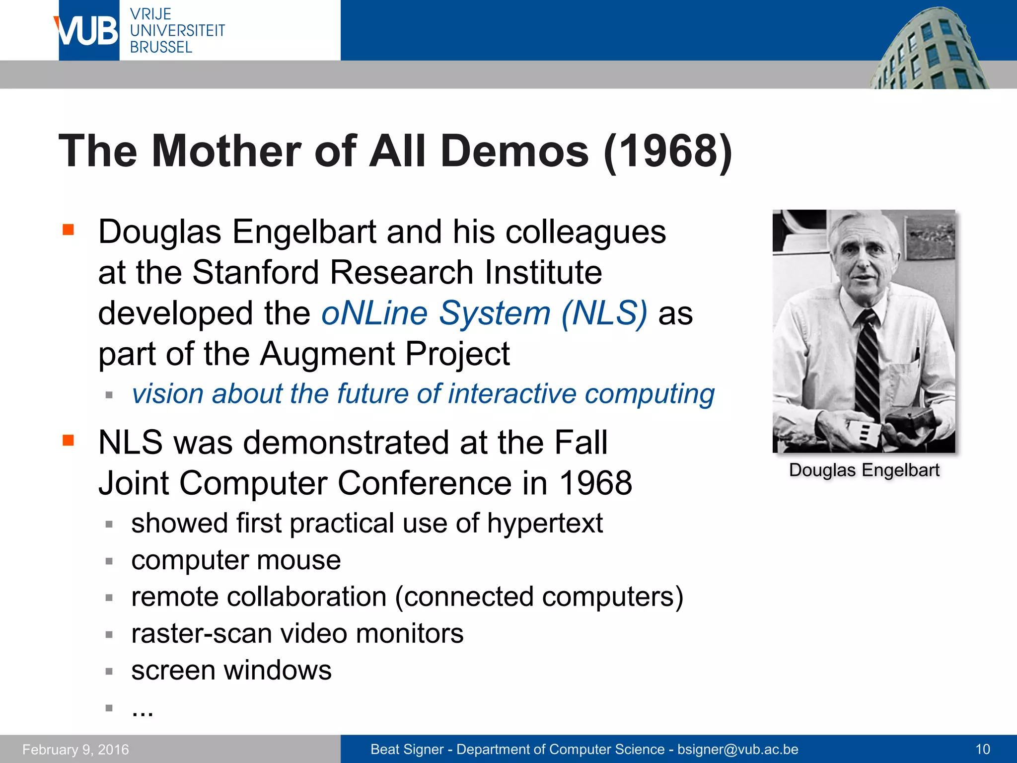 Beat Signer - Department of Computer Science - bsigner@vub.ac.be 10February 14, 2017
The Mother of All Demos (1968)
 Douglas Engelbart and his colleagues
at the Stanford Research Institute
developed the oNLine System (NLS) as
part of the Augment Project
 vision about the future of interactive computing
 NLS was demonstrated at the Fall
Joint Computer Conference in 1968
 showed first practical use of hypertext
 computer mouse
 remote collaboration (connected computers)
 raster-scan video monitors
 screen windows
 ...
Douglas Engelbart
 
