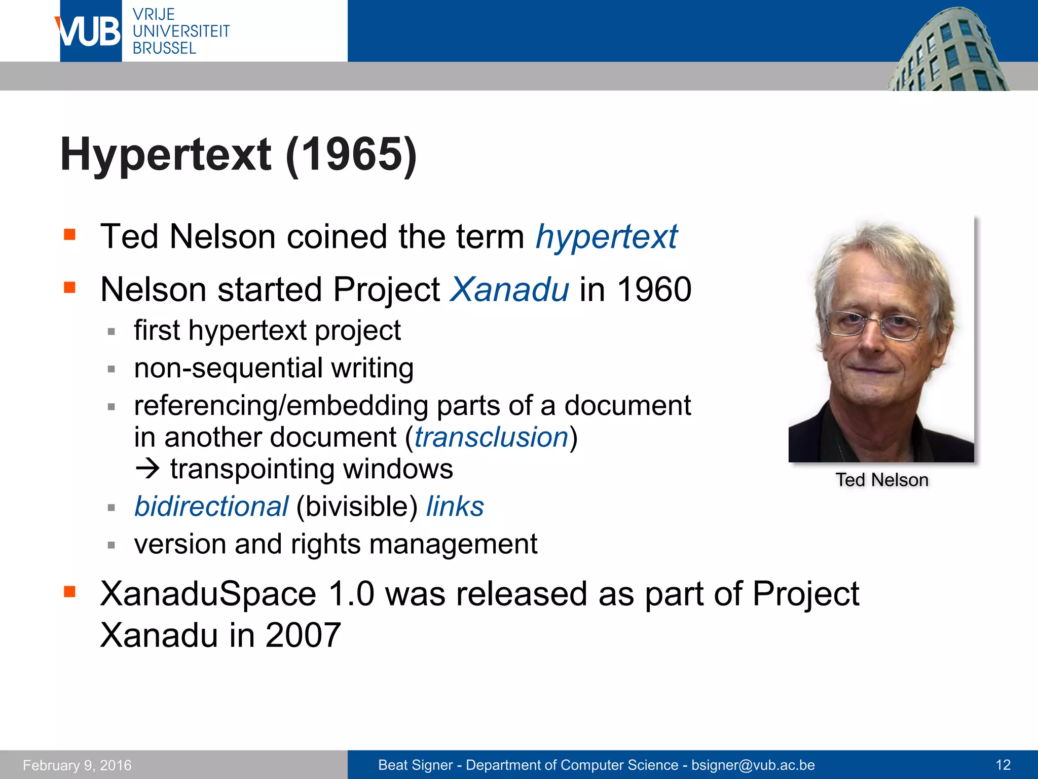 Beat Signer - Department of Computer Science - bsigner@vub.ac.be 12February 14, 2017
Hypertext (1965)
 Ted Nelson coined the term hypertext
 Nelson started Project Xanadu in 1960
 first hypertext project
 non-sequential writing
 referencing/embedding parts of a document
in another document (transclusion)
 transpointing windows
 bidirectional (bivisible) links
 version and rights management
 XanaduSpace 1.0 was released as part of Project
Xanadu in 2007
Ted Nelson
 