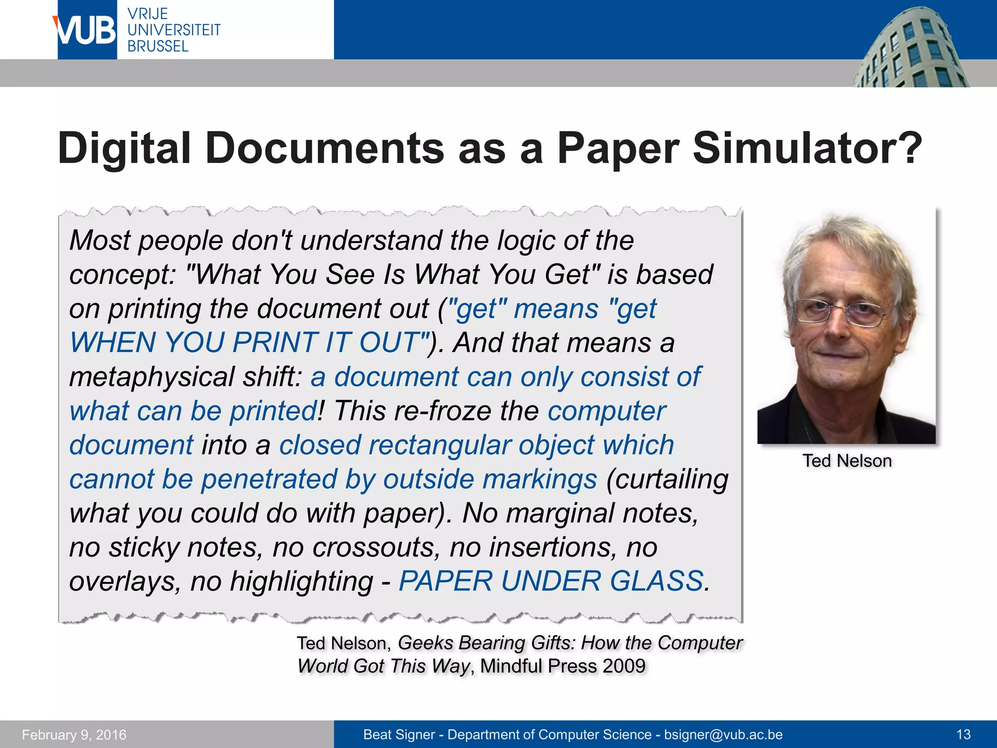 Beat Signer - Department of Computer Science - bsigner@vub.ac.be 13February 14, 2017
Digital Documents as a Paper Simulator?
Most people don't understand the logic of the
concept: "What You See Is What You Get" is based
on printing the document out ("get" means "get
WHEN YOU PRINT IT OUT"). And that means a
metaphysical shift: a document can only consist of
what can be printed! This re-froze the computer
document into a closed rectangular object which
cannot be penetrated by outside markings (curtailing
what you could do with paper). No marginal notes,
no sticky notes, no crossouts, no insertions, no
overlays, no highlighting - PAPER UNDER GLASS.
Ted Nelson, Geeks Bearing Gifts: How the Computer
World Got This Way, Mindful Press 2009
Ted Nelson
 