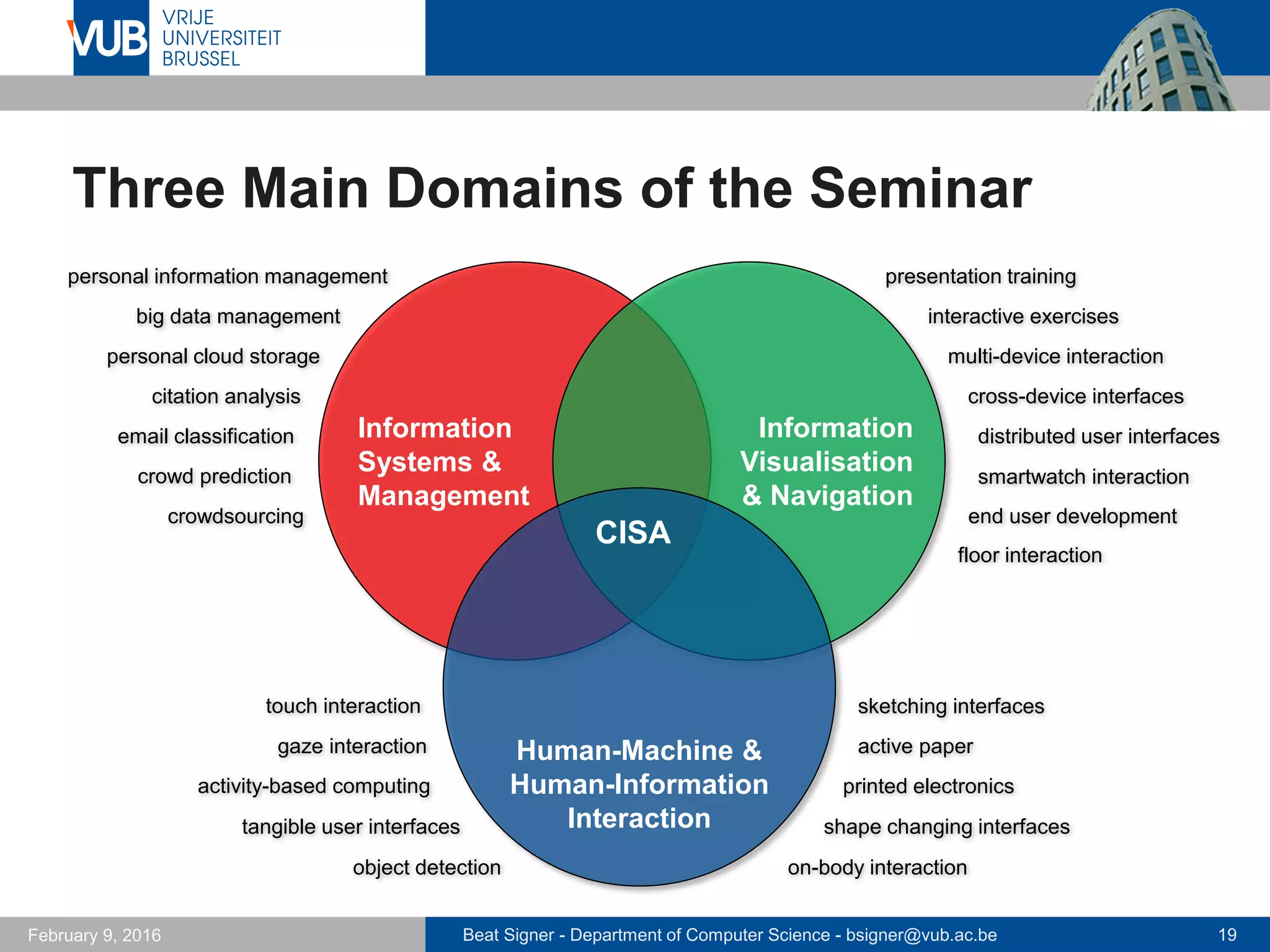 Beat Signer - Department of Computer Science - bsigner@vub.ac.be 19February 14, 2017
Three Main Domains of the Seminar
Information
Systems &
Management
Information
Visualisation
& Navigation
Information
Visualisation
nd NavigationHuman-Machine &
Human-Information
Interaction
CISA
knowledge management
internet of things
prosthetic memory
slow technology
data-driven storytelling
co-presentation
cross-device interaction
cross-device web design
augmented reality
data physicalisation
hypervideos
opportunistic device interaction
swarm user interfacesintelligent buildings
flexible displays
physical computing
bio-accoustic sensing
web interaction frameworks
on-body fabrication on-body interaction
haptic I/O
 