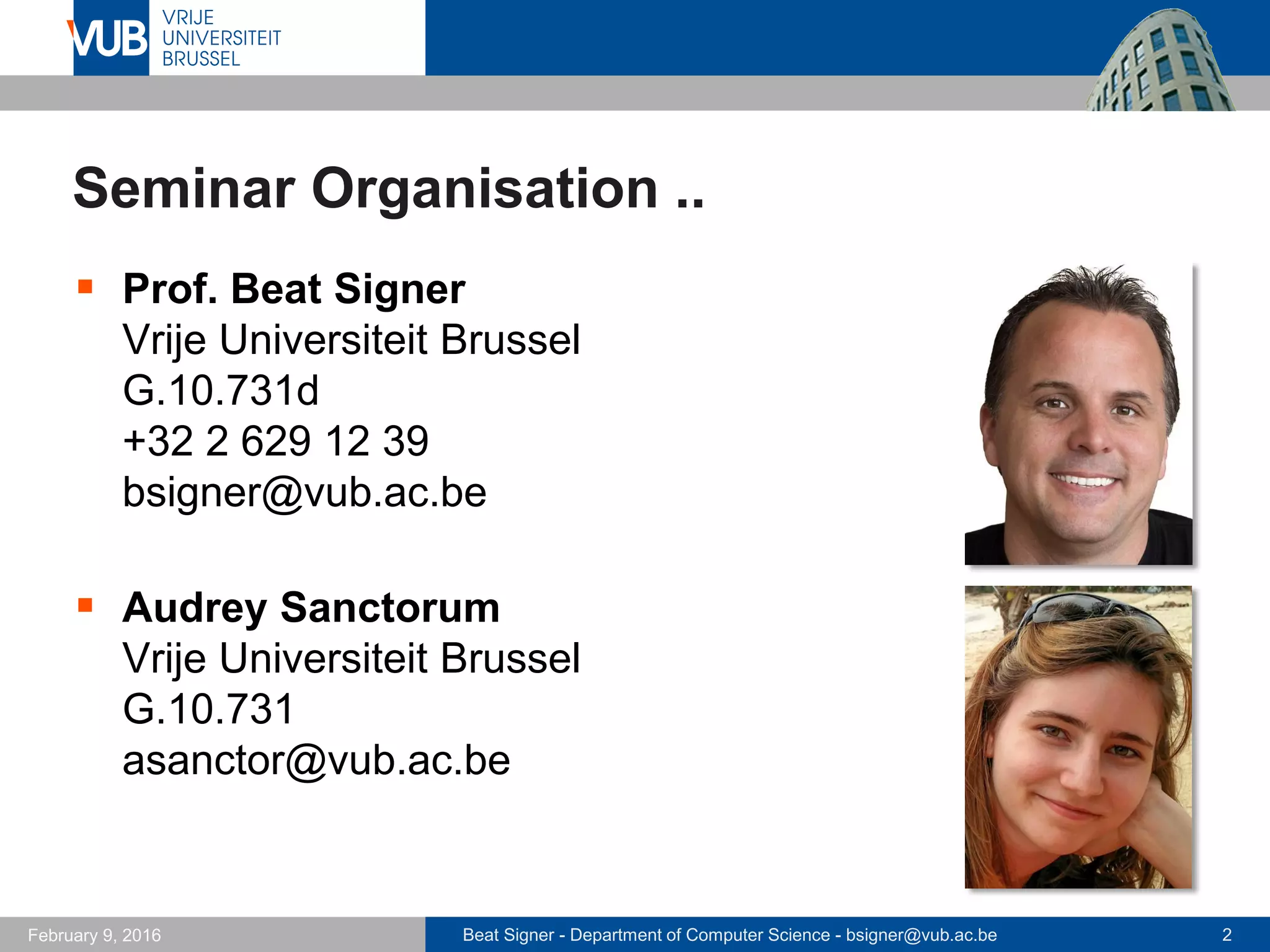 Beat Signer - Department of Computer Science - bsigner@vub.ac.be 2February 14, 2017
Seminar Organisation
 Prof. Beat Signer
Vrije Universiteit Brussel
G.10.731d
+32 2 629 12 39
bsigner@vub.ac.be
 Audrey Sanctorum
Vrije Universiteit Brussel
G.10.731
asanctor@vub.ac.be
 