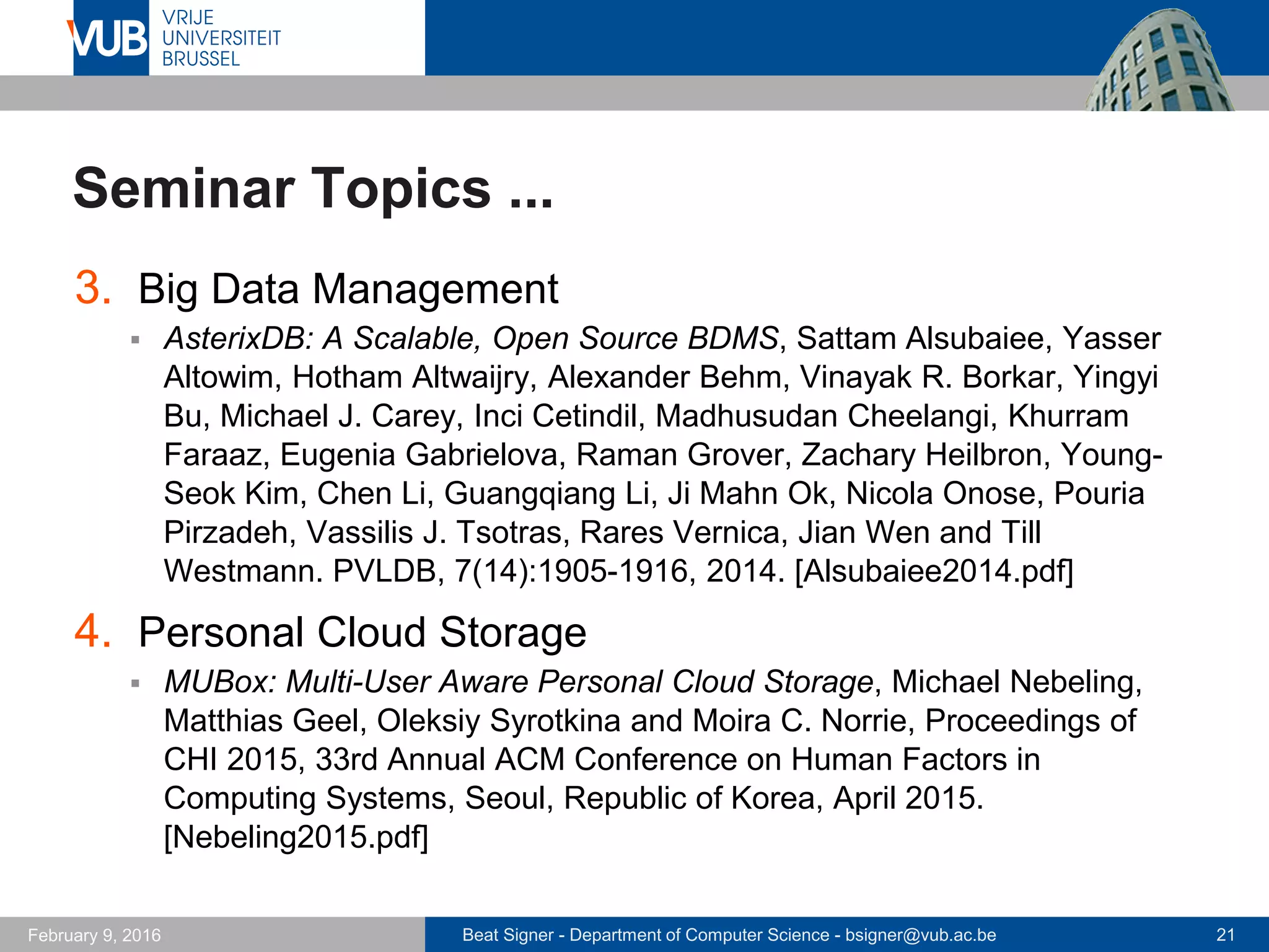 Beat Signer - Department of Computer Science - bsigner@vub.ac.be 21February 14, 2017
Seminar Topics ...
3. Knowledge Management
 TaskTracer: A Desktop Environment to Support Multi-tasking Knowledge
Workers, Anton N. Dragunov, Thomas G. Dietterich, Kevin Johnsrude,
Matthew McLaughlin, Lida Li and Jonathan L. Herlocker. Proceedings of
IUI 2005, 10th International Conference on Intelligent User Interfaces,
San Diego, USA, January 2005. [Dragunov2005.pdf]
4. Prosthetic Memory
 Software or Wetware?: Discovering when and Why People Use Digital
Prosthetic Memory, Vaiva Kalnikaitė and Steve Whittaker. Proceedings
of CHI 2007, Annual ACM Conference on Human Factors in Computing
Systems, San Jose, USA, April 2007. [Kalnikate2007.pdf]
 