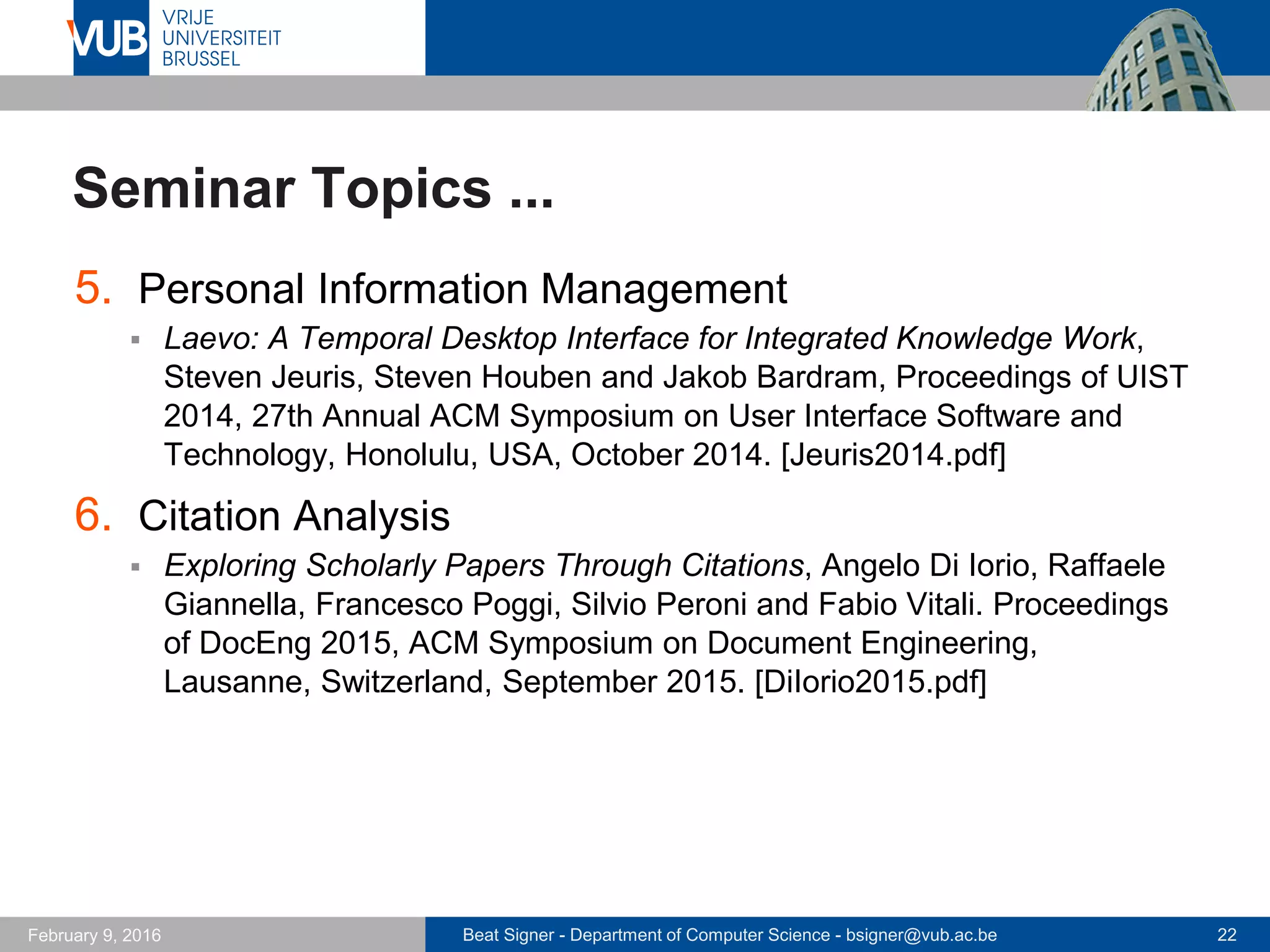 Beat Signer - Department of Computer Science - bsigner@vub.ac.be 22February 14, 2017
Seminar Topics ...
5. Hypervideos
 Guiding Users Through Asynchronous Meeting Content with Hypervideo
Playback Plans, Andreas Girgensohn, Jennifer Marlow, Frank Shipman
and Lynn Wilcox. Proceedings of Hypertext 2016, 27th ACM Conference
on Hypertext and Social Media, Halifax, Canada, July 2016.
[Girgensohn2016.pdf]
6. Slow Technology
 Designing for Slowness, Anticipation and Re-visitation: A Long Term
Field Study of the Photobox, William T. Odom, Abigail J. Sellen, Richard
Banks, David S. Kirk, Tim Regan, Mark Selby, Jodi L Forlizzi and John
Zimmerman. Proceedings of CHI 2014, 32nd Annual ACM Conference
on Human Factors in Computing Systems, Toronto, Canada, April 2014.
[Odom2014.pdf]
 