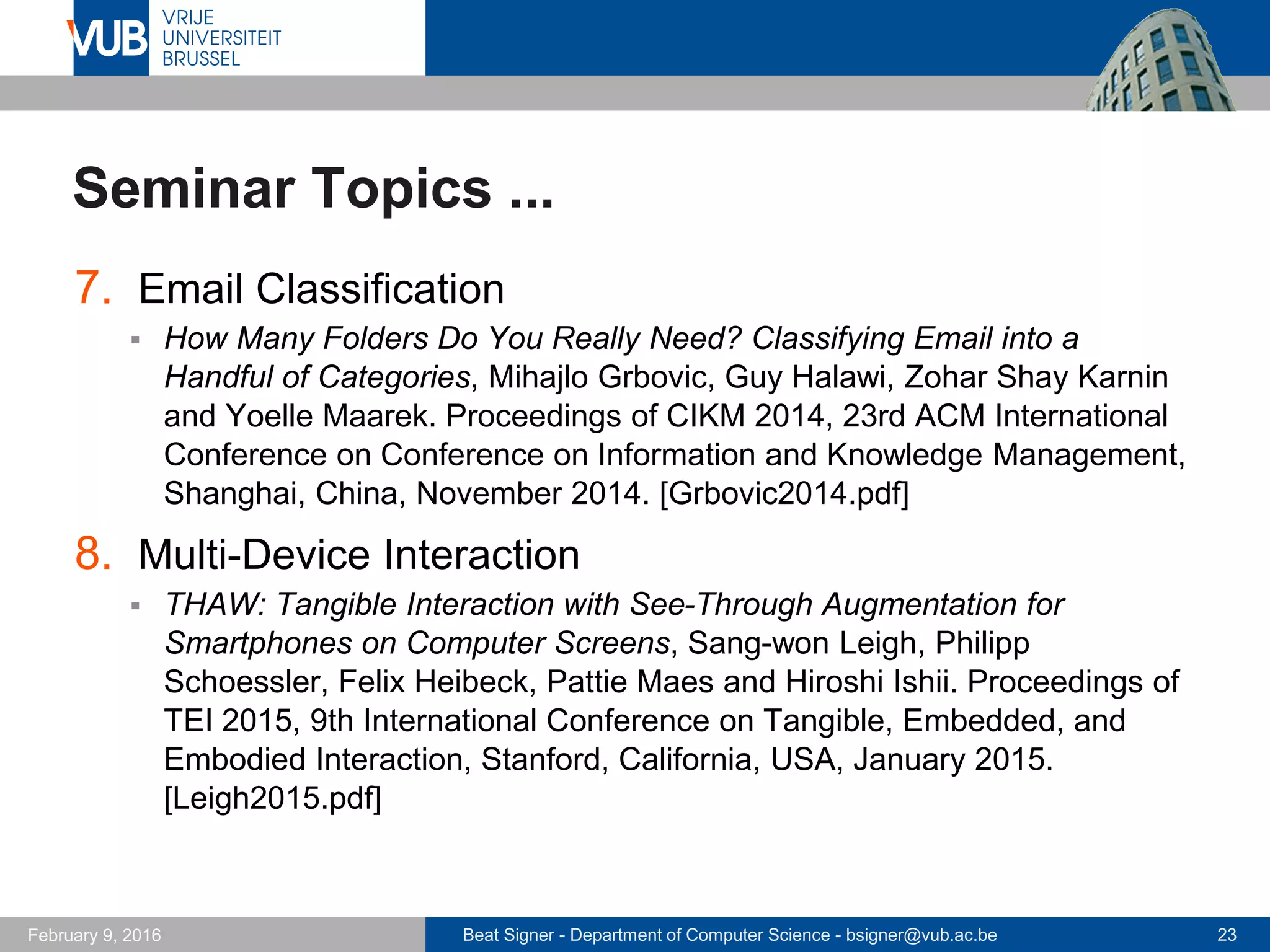 Beat Signer - Department of Computer Science - bsigner@vub.ac.be 23February 14, 2017
Seminar Topics ...
7. Cross-Device Interaction
 Enhancing Cross-Device Interaction Scripting with Interactive
Illustrations, Pei-Yu (Peggy) Chi, Yang Li and Björn Hartmann.
Proceedings of CHI 2016, 34rd Annual ACM Conference on Human
Factors in Computing Systems, San Jose, USA, May 2016. [Chi2016.pdf]
8. Cross-Device Web Design
 XDBrowser: User-Defined Cross-Device Web Page Designs, Michael
Nebeling and Anind K. Dey. Proceedings of CHI 2016, 34rd Annual ACM
Conference on Human Factors in Computing Systems, San Jose, USA,
May 2016. [Nebeling2016.pdf]
 