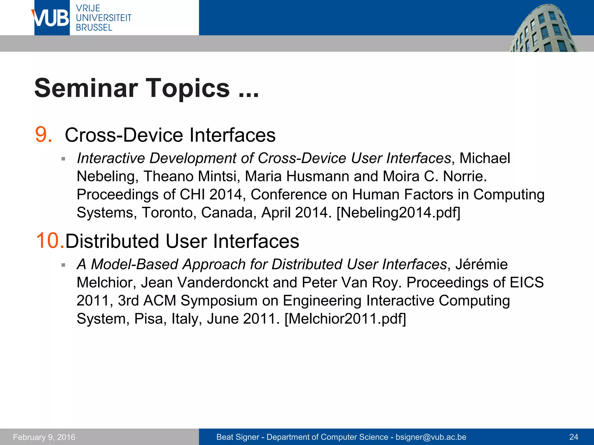 Beat Signer - Department of Computer Science - bsigner@vub.ac.be 24February 14, 2017
Seminar Topics ...
9. Web Interaction Frameworks
 CTAT: Tilt-and-Tap Across Devices, Linda Di Geronimo, Maria
Husmann, Abhimanyu Patel, Can Tuerk and Moira C. Norrie.
Proceedings of ICWE 2016, 16th International Conference on Web
Engineering, Lugano, Switzerland, June 2016. [Geronimo2016.pdf]
10.Opportunistic Device Interaction
 Snap-To-It: A User-Inspired Platform for Opportunistic Device
Interactions, Adrian A. de Freitas, Michael Nebeling, Xiang 'Anthony'
Chen, Junrui Yang, Akshaye Shreenithi Kirupa Karthikeyan Ranithangam
and Anind K. Dey. Proceedings of CHI 2016, 34rd Annual ACM
Conference on Human Factors in Computing Systems, San Jose, USA,
May 2016. [DeFreitas2016.pdf]
 