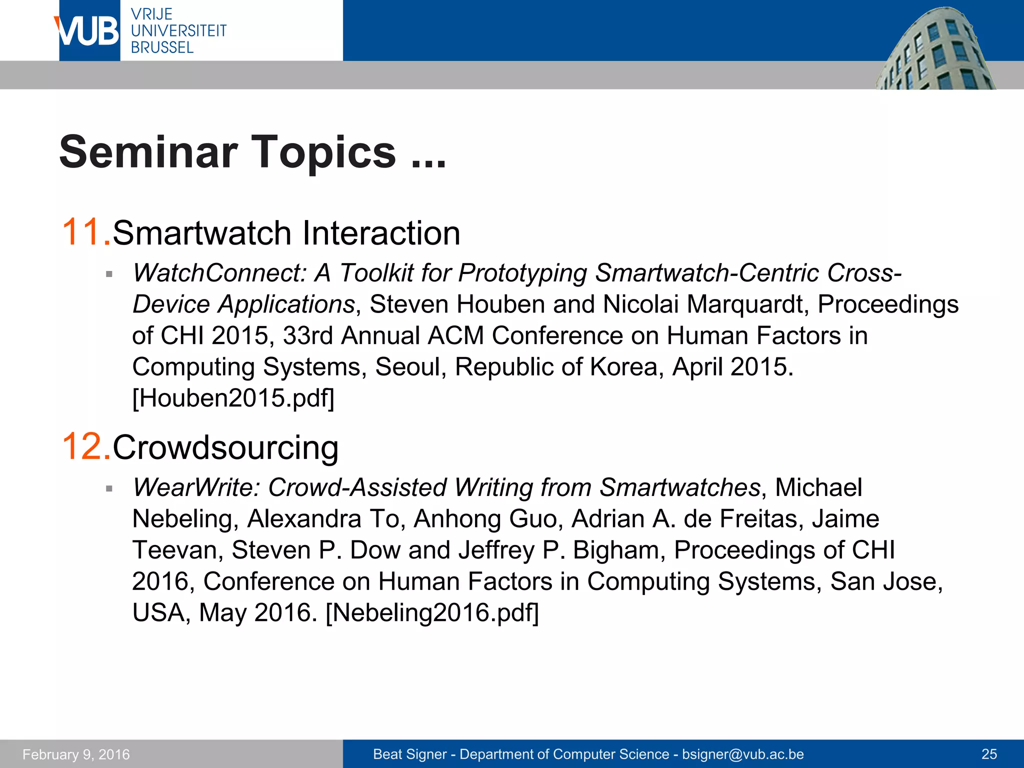 Beat Signer - Department of Computer Science - bsigner@vub.ac.be 25February 14, 2017
Seminar Topics ...
11.Internet of Things
 Integration of Cloud Computing and Internet of Things: A Survey, Alessio
Botta, Walter de Donato, Valerio Persico and Antonio Pescapé. Future
Generation Computer Systems 56, March 2016. [Botta2016.pdf]
12.Intelligent Buildings
 Towards the Next Generation of Intelligent Building: An Assessment
Study of Current Automation and Future IoT Based Systems with a
Proposal for Transitional Design, Georgios Lilis, Gilbert Conus, Nastaran
Asadi and Maher Kayal. Sustainable Cities and Society, Volume 28,
January 2017. [Lilis2017.pdf]
 