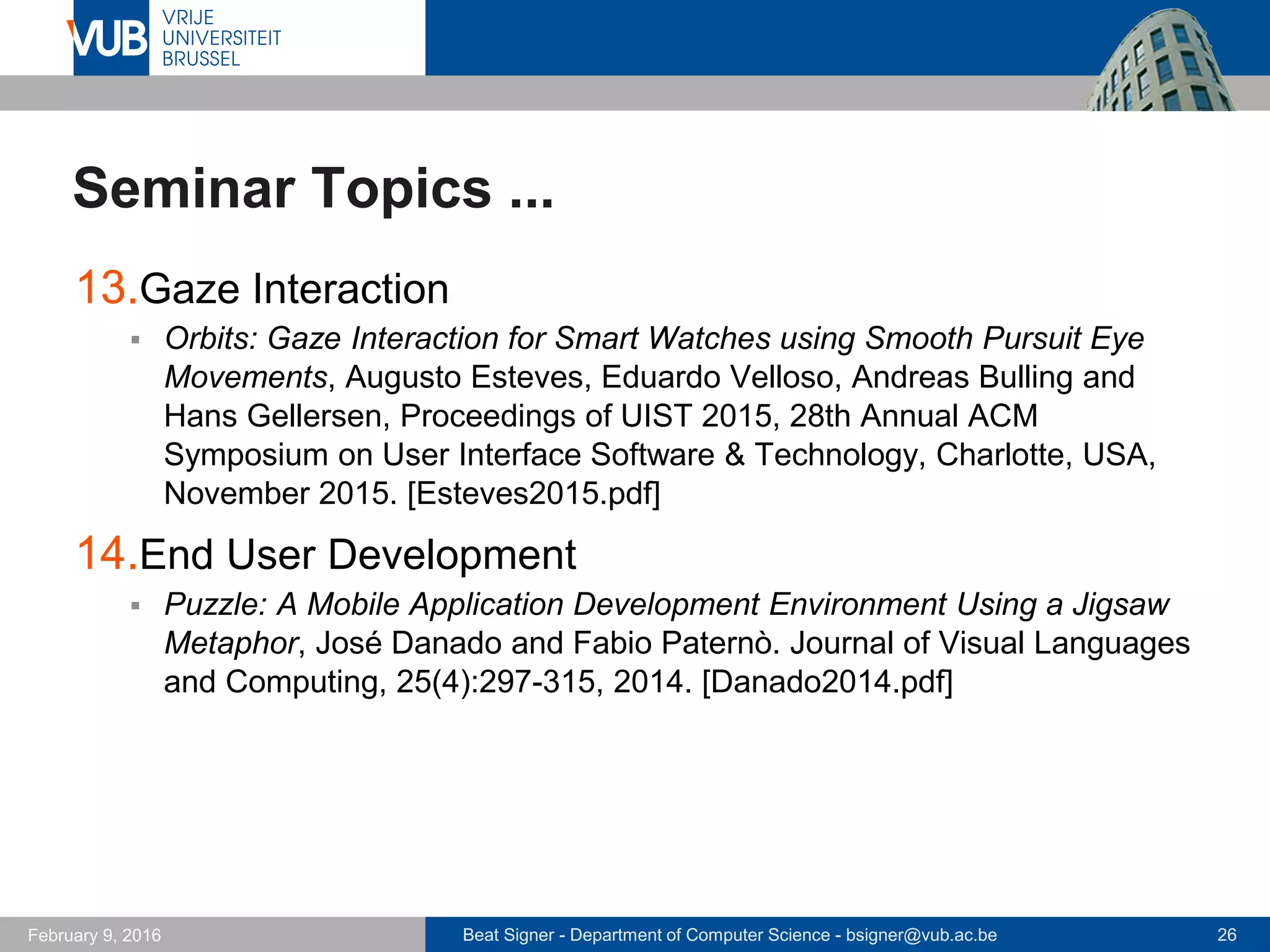 Beat Signer - Department of Computer Science - bsigner@vub.ac.be 26February 14, 2017
Seminar Topics ...
13.Bio-Acoustic Sensing
 ViBand: High-Fidelity Bio-Acoustic Sensing Using Commodity
Smartwatch Accelerometers, Gierad Laput, Robert Xiao and Chris
Harrison. Proceedings of UIST 2016, 29th Annual Symposium on User
Interface Software and Technology, Tokyo, Japan, October 2016.
[Laput2016.pdf]
14.Haptic I/O
 NormalTouch and TextureTouch: High-fidelity 3D Haptic Shape
Rendering on Handheld Virtual Reality Controllers, Ha Trinh, Koji Yatani,
and Darren Edge. Proceedings of UIST 2016, 29th Annual Symposium
on User Interface Software and Technology, Tokyo, Japan, October
2016. [Benko2016.pdf]
 
