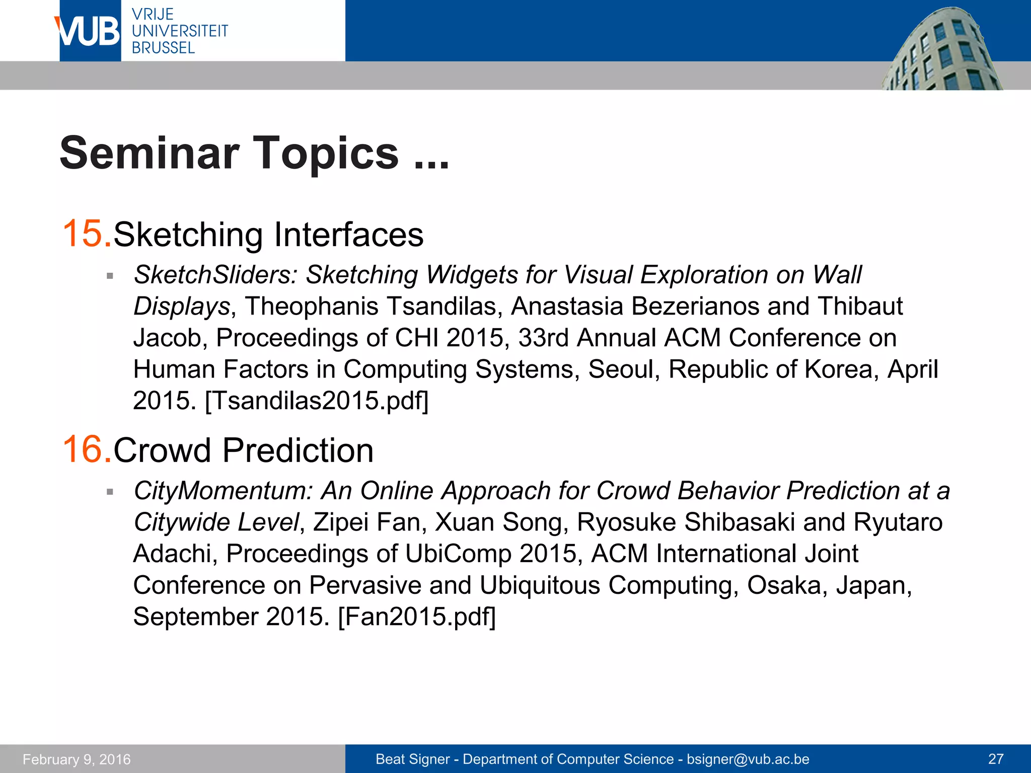 Beat Signer - Department of Computer Science - bsigner@vub.ac.be 27February 14, 2017
Seminar Topics ...
15.Data Physicalisation
 Opportunities and Challenges for Data Physicalization, Yvonne Jansen,
Pierre Dragicevic, Petra Isenberg, Jason Alexander, Abhijit Karnik, Johan
Kildal, Sriram Subramanian and Kasper Hornbaek. Proceedings of CHI
2015, 33rd Annual ACM Conference on Human Factors in Computing
Systems, Seoul, Republic of Korea, April 2015. [Jansen2015.pdf]
16.Swarm User Interfaces
 Zooids: Building Blocks for Swarm User Interfaces, Mathieu Le Goc,
Lawrence H. Kim, Ali Parsaei, Jean-Daniel Fekete, Pierre Dragicevic and
Sean Follmer. Proceedings of UIST 2016, 29th Annual Symposium on
User Interface Software and Technology, Tokyo, Japan, October 2016.
[LeGoc2016.pdf]
 