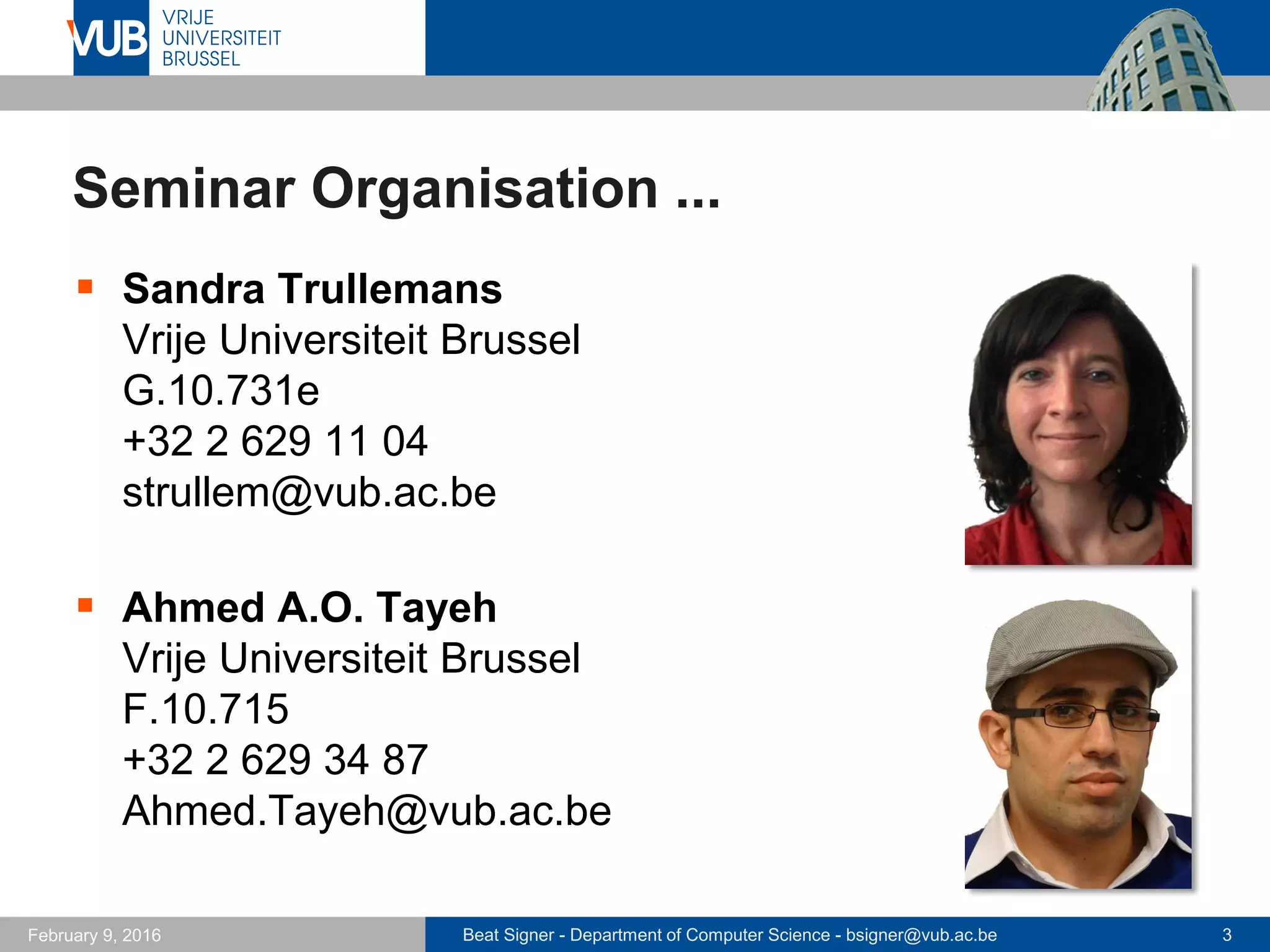 Beat Signer - Department of Computer Science - bsigner@vub.ac.be 3February 14, 2017
Seminar Organisation ...
 Sandra Trullemans
Vrije Universiteit Brussel
G.10.731e
+32 2 629 11 04
strullem@vub.ac.be
 Lars Van Holsbeeke
Vrije Universiteit Brussel
G.10.731
lavholsb@vub.ac.be
 