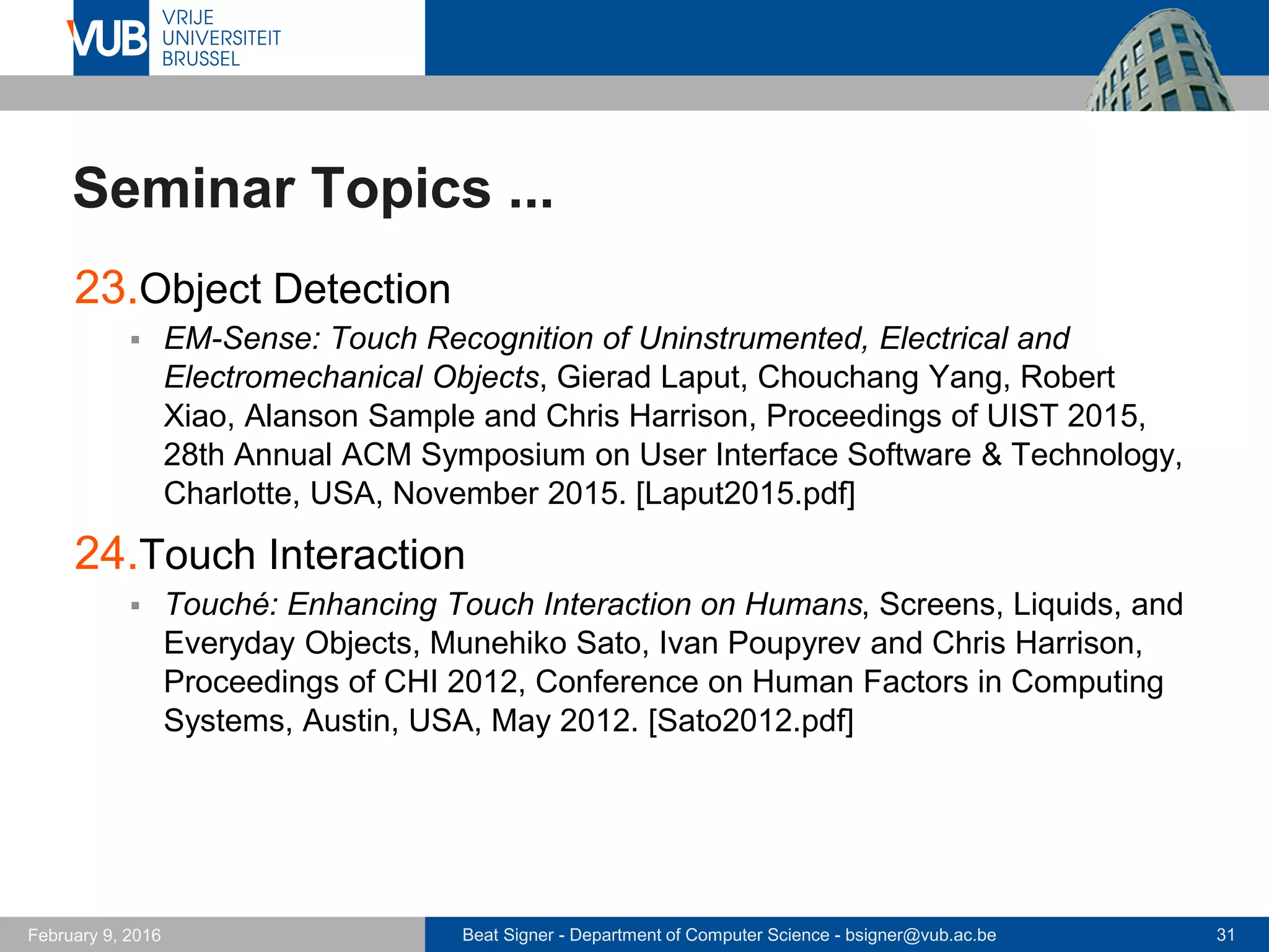 Beat Signer - Department of Computer Science - bsigner@vub.ac.be 31February 14, 2017
Seminar Organisation
 Presentation should be 30 minutes long (not longer!)
 make use of the available time
 Structure of your presentation
 introduction of topic and problem statement (5-10 mins)
 proposed approach (15-20 mins)
 review (5 mins)
- critical analysis
- at least two positive and two negative points about the paper
 Send a draft of your presentation to your supervisor no
later than one week before the presentation and arrange
a meeting with your supervisor
 you will get feedback about the structure and content of your
presentation
 
