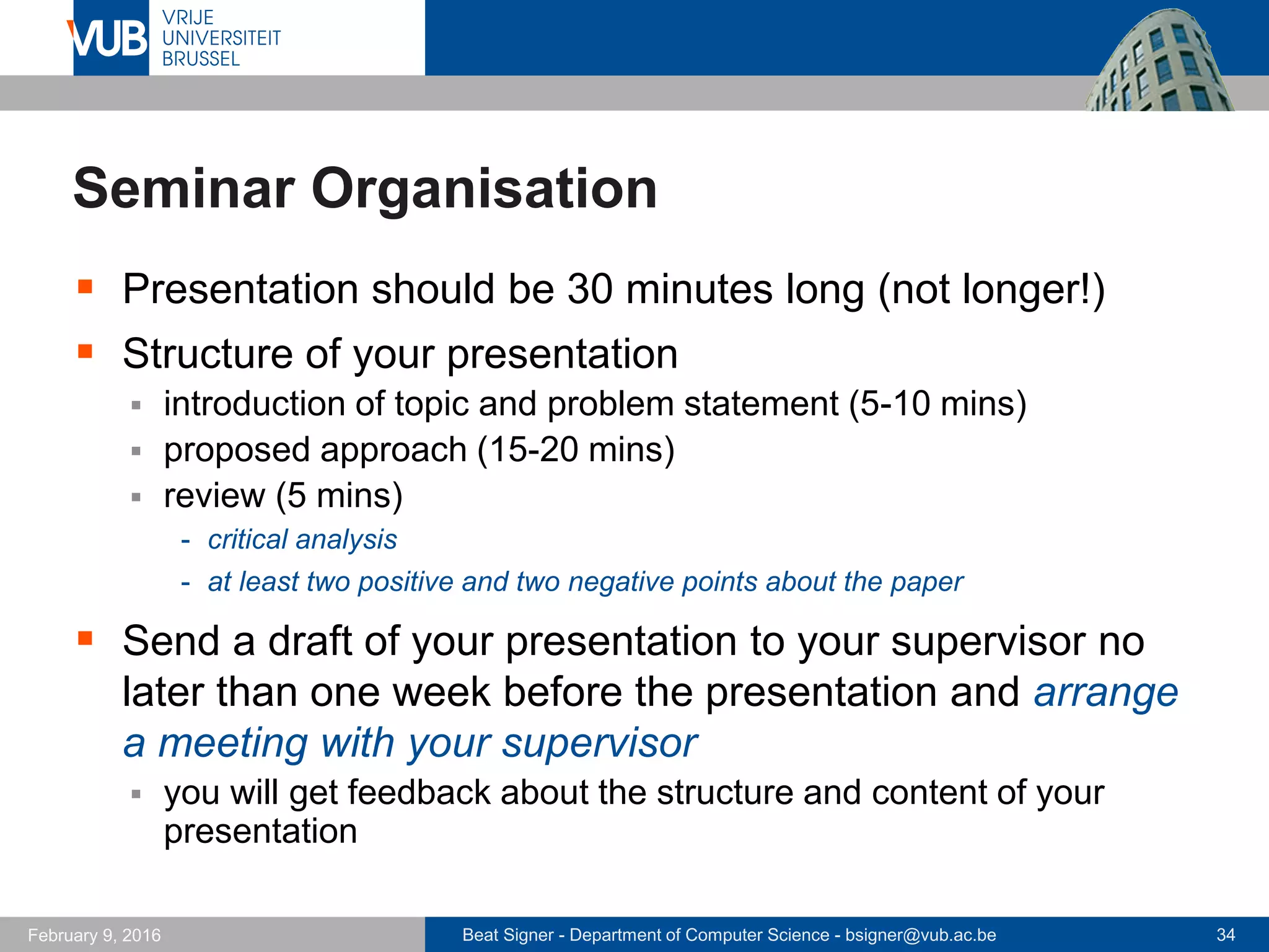 Beat Signer - Department of Computer Science - bsigner@vub.ac.be 34February 14, 2017
Seminar Organisation …
 Each student will be
assigned as a reviewer
for two additional papers
 hand in a review via the
Open Conference System
 deadline: at least a week
before the paper is presented
 Each student is assigned as a meta-reviewer for one paper
 hand in a metareview via the Open Conference System
 based on the two reviews and the metareviewer's knowledge
 deadline: latest Sunday (midnight) before the paper is presented
 prepare at least two questions to open the discussion round
 template and example (meta-)reviews are available on PointCarré
 