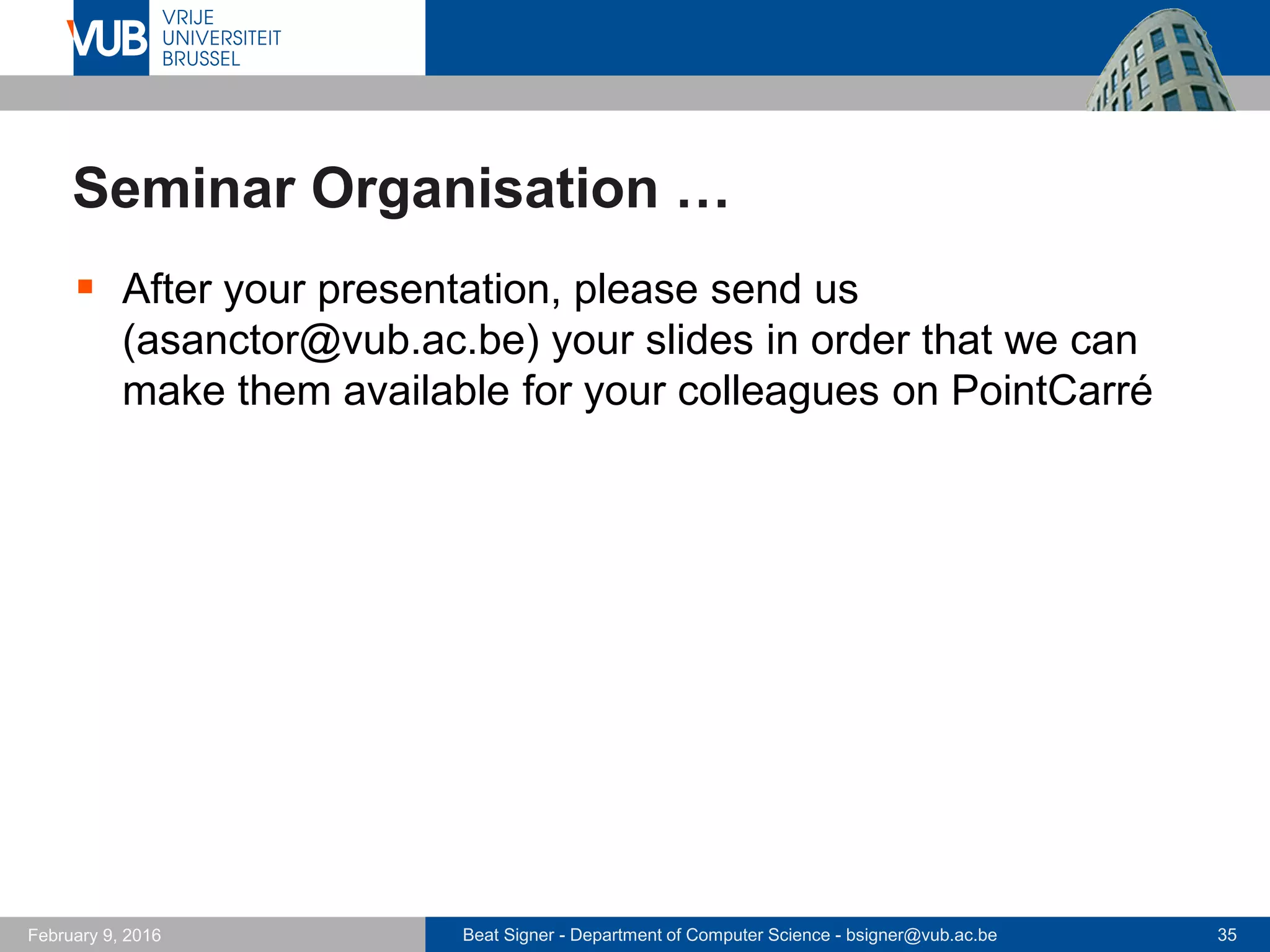 Beat Signer - Department of Computer Science - bsigner@vub.ac.be 35February 14, 2017
Seminar Organisation …
 Each student has to read the papers to be presented
every week before the seminar takes place and submit
two questions via an online form by latest Sunday
(midnight) before the lecture
 http://wise.vub.ac.be/atis/
 