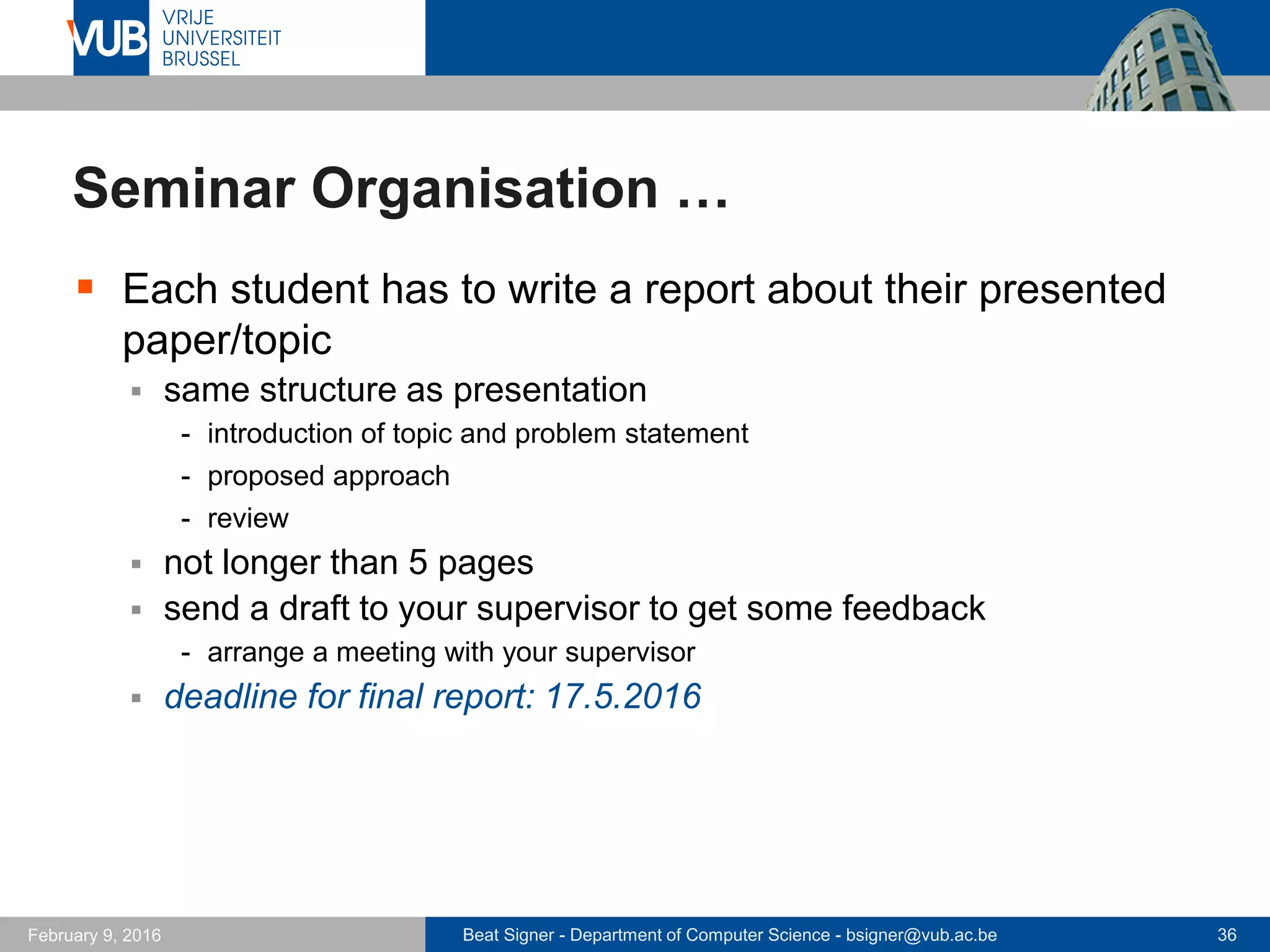 Beat Signer - Department of Computer Science - bsigner@vub.ac.be 36February 14, 2017
Seminar Organisation …
 Final grade is based on
 presentation (70%)
 written report
 reviews and metareview
 active participation in the seminar and submitted questions
 Everybody is expected to read the papers before the
lecture takes place!
 after each presentation, there is enough time for questions and a
discussion about the topic and content of the paper
 Attendance to all presentations is mandatory!
 Schedule will be made available on PointCarré
 first presentations: 14.3.2017
 