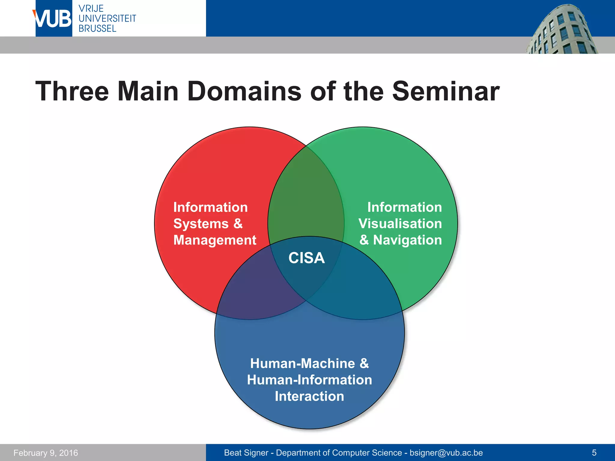 Beat Signer - Department of Computer Science - bsigner@vub.ac.be 5February 14, 2017
Three Main Domains of the Seminar
Information
Systems &
Management
Information
Visualisation
& Navigation
Information
Visualisation
nd NavigationHuman-Machine &
Human-Information
Interaction
CISA
 