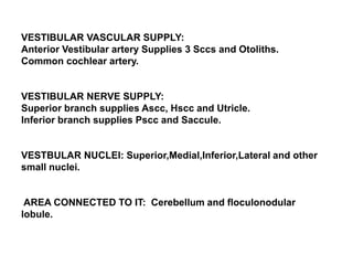 VESTIBULAR VASCULAR SUPPLY:
Anterior Vestibular artery Supplies 3 Sccs and Otoliths.
Common cochlear artery.
VESTIBULAR NERVE SUPPLY:
Superior branch supplies Ascc, Hscc and Utricle.
Inferior branch supplies Pscc and Saccule.
VESTBULAR NUCLEI: Superior,Medial,Inferior,Lateral and other
small nuclei.
AREA CONNECTED TO IT: Cerebellum and floculonodular
lobule.
 