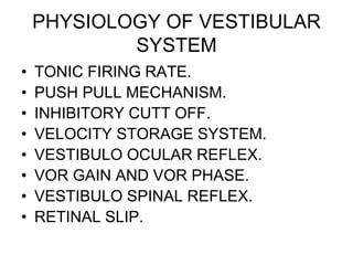 PHYSIOLOGY OF VESTIBULAR
SYSTEM
• TONIC FIRING RATE.
• PUSH PULL MECHANISM.
• INHIBITORY CUTT OFF.
• VELOCITY STORAGE SYSTEM.
• VESTIBULO OCULAR REFLEX.
• VOR GAIN AND VOR PHASE.
• VESTIBULO SPINAL REFLEX.
• RETINAL SLIP.
 