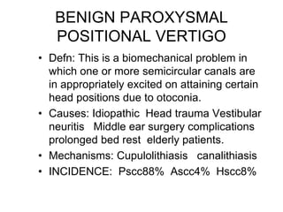 BENIGN PAROXYSMAL
POSITIONAL VERTIGO
• Defn: This is a biomechanical problem in
which one or more semicircular canals are
in appropriately excited on attaining certain
head positions due to otoconia.
• Causes: Idiopathic Head trauma Vestibular
neuritis Middle ear surgery complications
prolonged bed rest elderly patients.
• Mechanisms: Cupulolithiasis canalithiasis
• INCIDENCE: Pscc88% Ascc4% Hscc8%
 