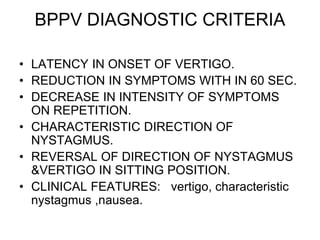 BPPV DIAGNOSTIC CRITERIA
• LATENCY IN ONSET OF VERTIGO.
• REDUCTION IN SYMPTOMS WITH IN 60 SEC.
• DECREASE IN INTENSITY OF SYMPTOMS
ON REPETITION.
• CHARACTERISTIC DIRECTION OF
NYSTAGMUS.
• REVERSAL OF DIRECTION OF NYSTAGMUS
&VERTIGO IN SITTING POSITION.
• CLINICAL FEATURES: vertigo, characteristic
nystagmus ,nausea.
 