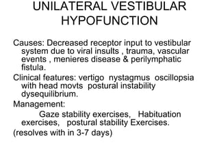 UNILATERAL VESTIBULAR
HYPOFUNCTION
Causes: Decreased receptor input to vestibular
system due to viral insults , trauma, vascular
events , menieres disease & perilymphatic
fistula.
Clinical features: vertigo nystagmus oscillopsia
with head movts postural instability
dysequilibrium.
Management:
Gaze stability exercises, Habituation
exercises, postural stability Exercises.
(resolves with in 3-7 days)
 