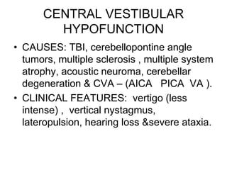 CENTRAL VESTIBULAR
HYPOFUNCTION
• CAUSES: TBI, cerebellopontine angle
tumors, multiple sclerosis , multiple system
atrophy, acoustic neuroma, cerebellar
degeneration & CVA – (AICA PICA VA ).
• CLINICAL FEATURES: vertigo (less
intense) , vertical nystagmus,
lateropulsion, hearing loss &severe ataxia.
 