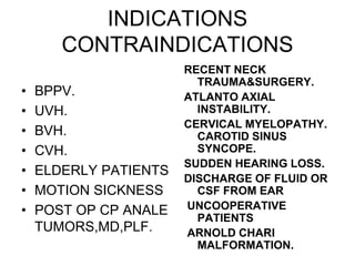 INDICATIONS
CONTRAINDICATIONS
• BPPV.
• UVH.
• BVH.
• CVH.
• ELDERLY PATIENTS
• MOTION SICKNESS
• POST OP CP ANALE
TUMORS,MD,PLF.
RECENT NECK
TRAUMA&SURGERY.
ATLANTO AXIAL
INSTABILITY.
CERVICAL MYELOPATHY.
CAROTID SINUS
SYNCOPE.
SUDDEN HEARING LOSS.
DISCHARGE OF FLUID OR
CSF FROM EAR
UNCOOPERATIVE
PATIENTS
ARNOLD CHARI
MALFORMATION.
 